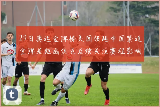 29日奥运金牌榜美国领跑中国紧追金牌差距成焦点后续关注赛程影响