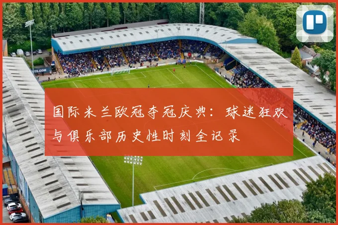 国际米兰欧冠夺冠庆典：球迷狂欢与俱乐部历史性时刻全记录