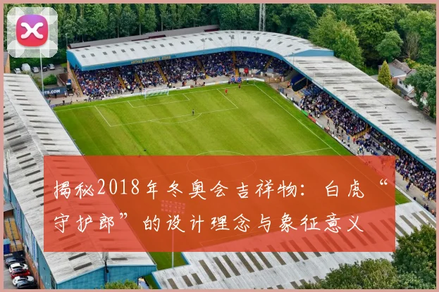 揭秘2018年冬奥会吉祥物：白虎“守护郎”的设计理念与象征意义