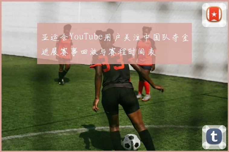 亚运会YouTube用户关注中国队夺金进展赛事回放与赛程时间表