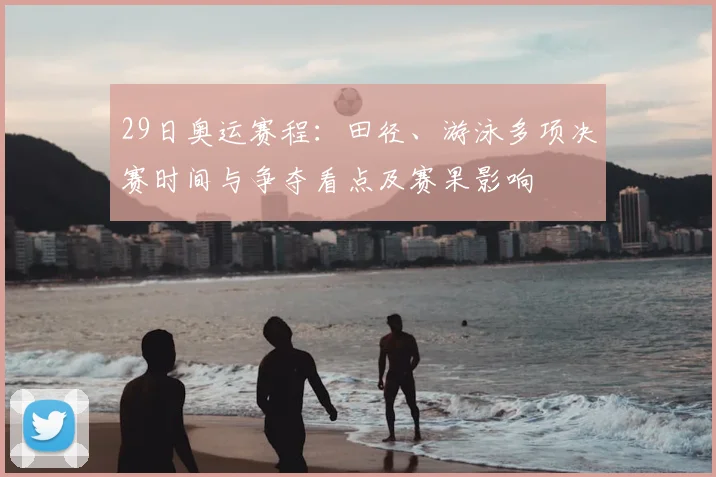 29日奥运赛程：田径、游泳多项决赛时间与争夺看点及赛果影响