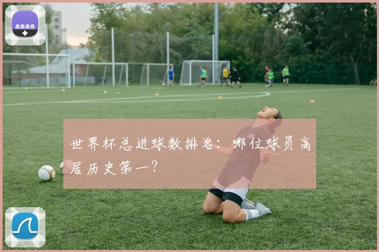 世界杯总进球数排名：哪位球员高居历史第一？