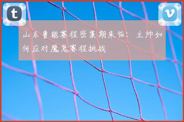 山东鲁能赛程密集期来临：主帅如何应对魔鬼赛程挑战