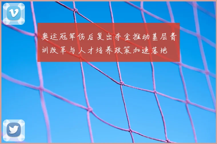 奥运冠军伤后复出夺金推动基层青训改革与人才培养政策加速落地