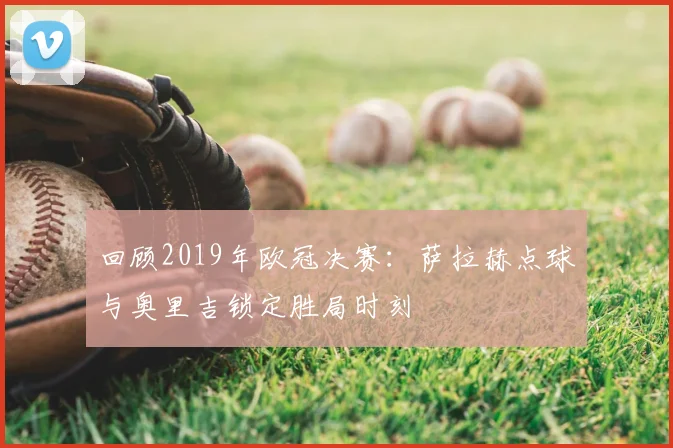 回顾2019年欧冠决赛：萨拉赫点球与奥里吉锁定胜局时刻