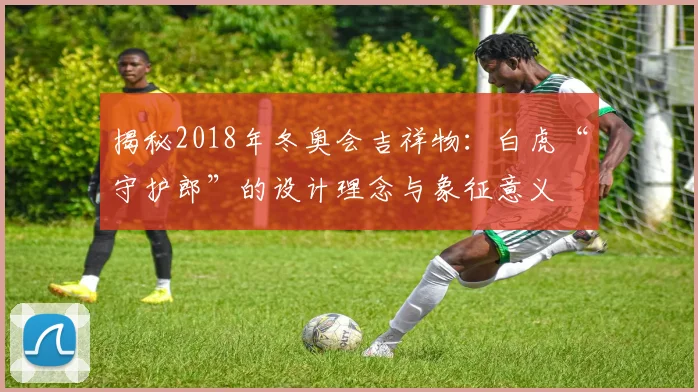 揭秘2018年冬奥会吉祥物：白虎“守护郎”的设计理念与象征意义