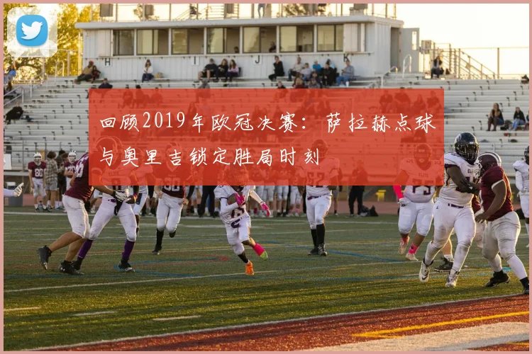 回顾2019年欧冠决赛：萨拉赫点球与奥里吉锁定胜局时刻