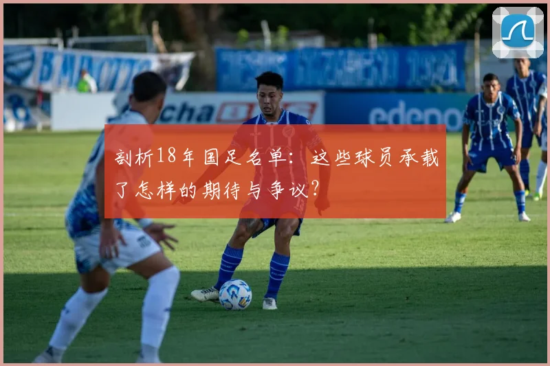 剖析18年国足名单:这些球员承载了怎样的期待与争议?