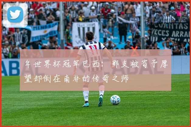 年世界杯冠军巴西:那支被寄予厚望却倒在南非的传奇之师