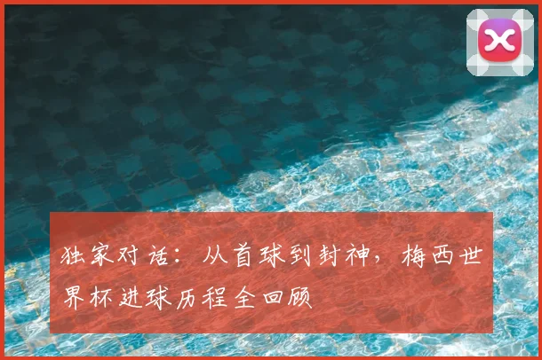 独家对话:从首球到封神,梅西世界杯进球历程全回顾