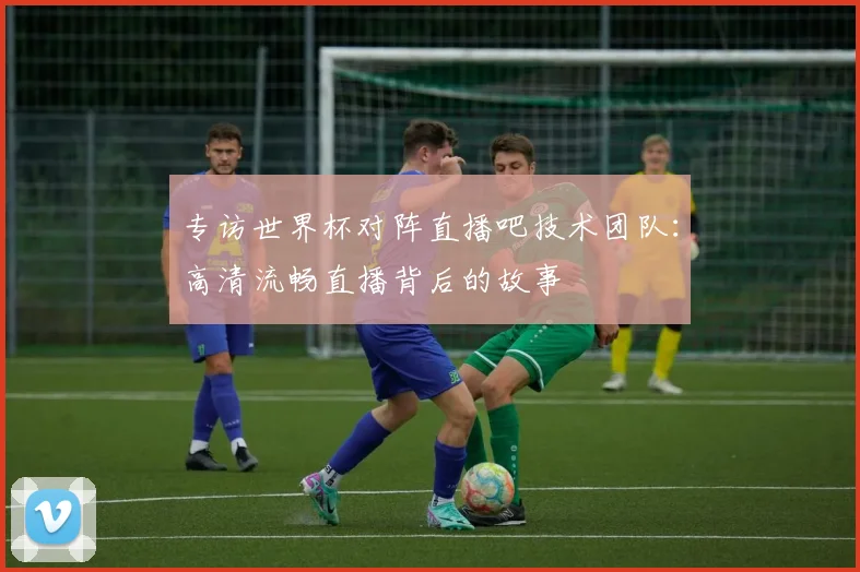 专访世界杯对阵直播吧技术团队：高清流畅直播背后的故事