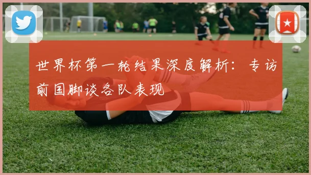 世界杯第一轮结果深度解析:专访前国脚谈各队表现