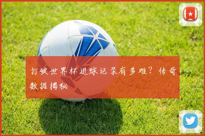 打破世界杯进球记录有多难?传奇数据揭秘