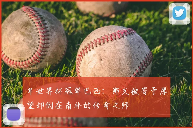年世界杯冠军巴西:那支被寄予厚望却倒在南非的传奇之师